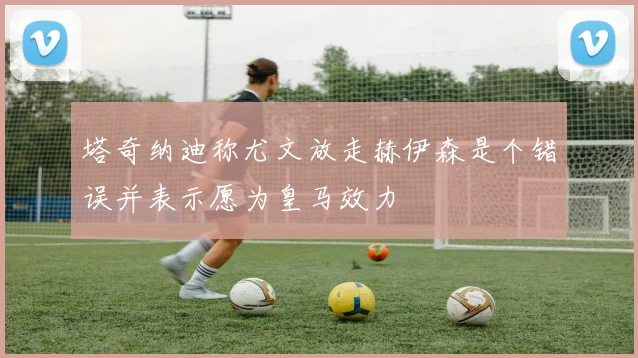塔奇纳迪称尤文放走赫伊森是个错误并表示愿为皇马效力