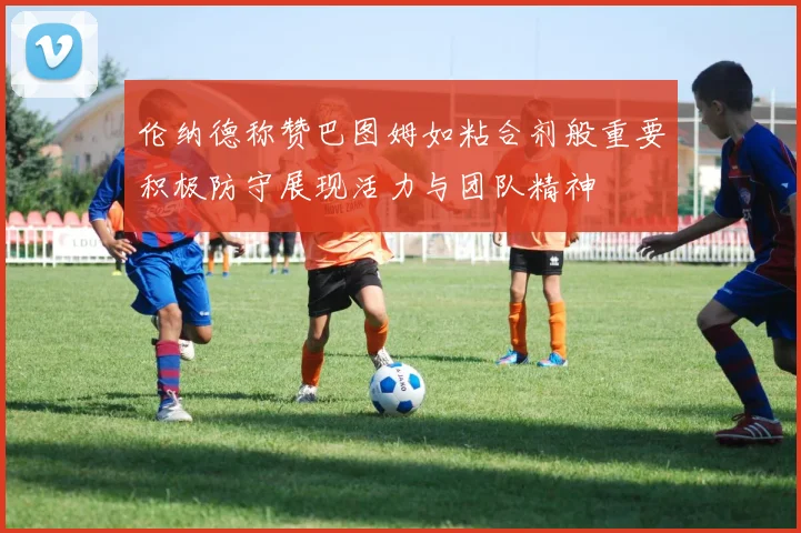 伦纳德称赞巴图姆如粘合剂般重要积极防守展现活力与团队精神