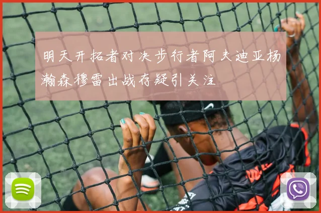 明天开拓者对决步行者阿夫迪亚杨瀚森穆雷出战存疑引关注