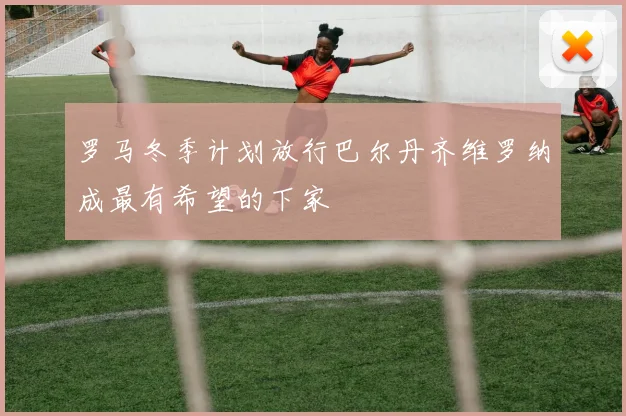 罗马冬季计划放行巴尔丹齐维罗纳成最有希望的下家