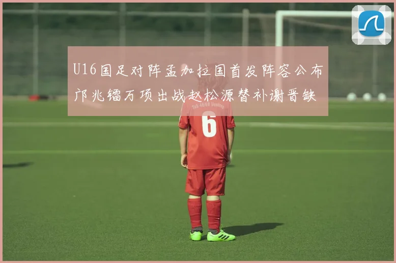 U16国足对阵孟加拉国首发阵容公布邝兆镭万项出战赵松源替补谢晋缺席