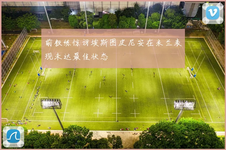 前教练惊讶埃斯图皮尼安在米兰表现未达最佳状态