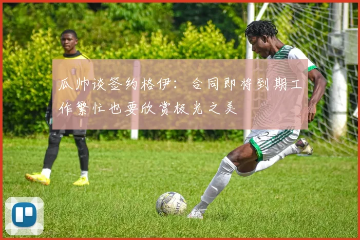 瓜帅谈签约格伊：合同即将到期工作繁忙也要欣赏极光之美