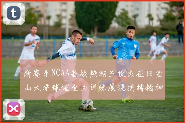 新赛季NCAA备战热潮王俊杰在旧金山大学球馆全力训练展现拼搏精神
