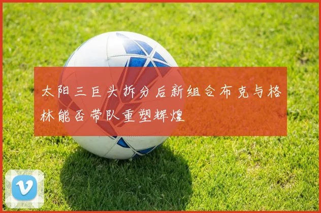太阳三巨头拆分后新组合布克与格林能否带队重塑辉煌
