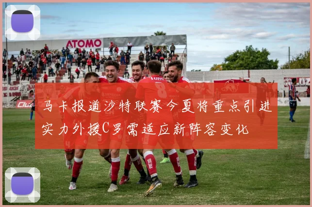 马卡报道沙特联赛今夏将重点引进实力外援C罗需适应新阵容变化