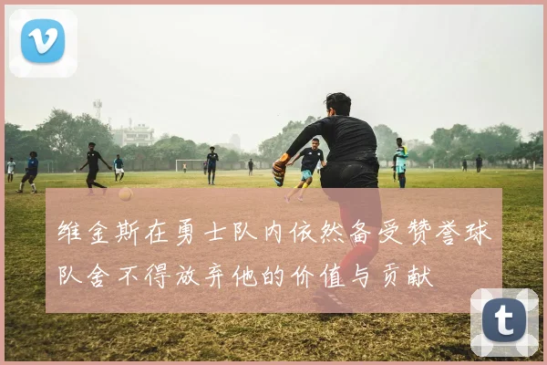 维金斯在勇士队内依然备受赞誉球队舍不得放弃他的价值与贡献