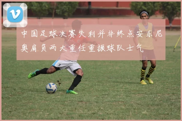 中国足球决赛失利并非终点安东尼奥肩负两大重任重振球队士气