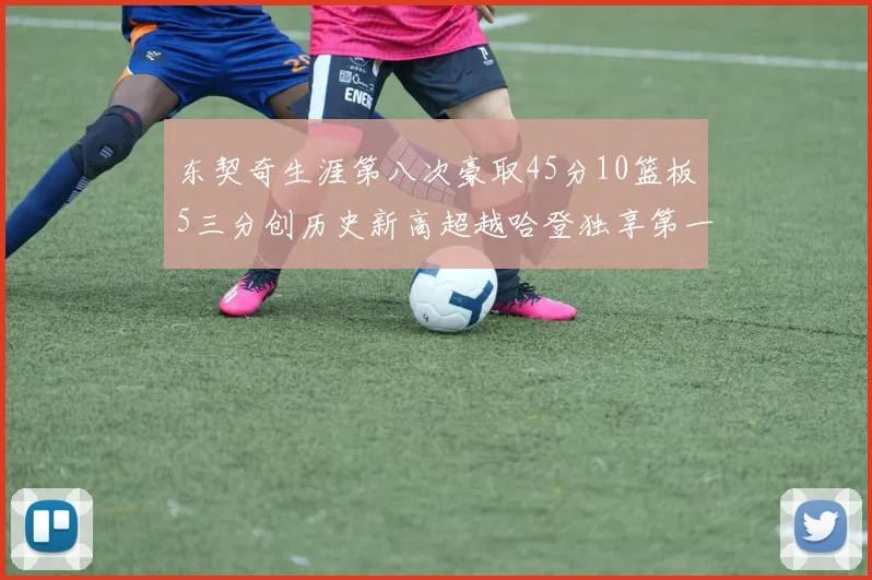 东契奇生涯第八次豪取45分10篮板5三分创历史新高超越哈登独享第一