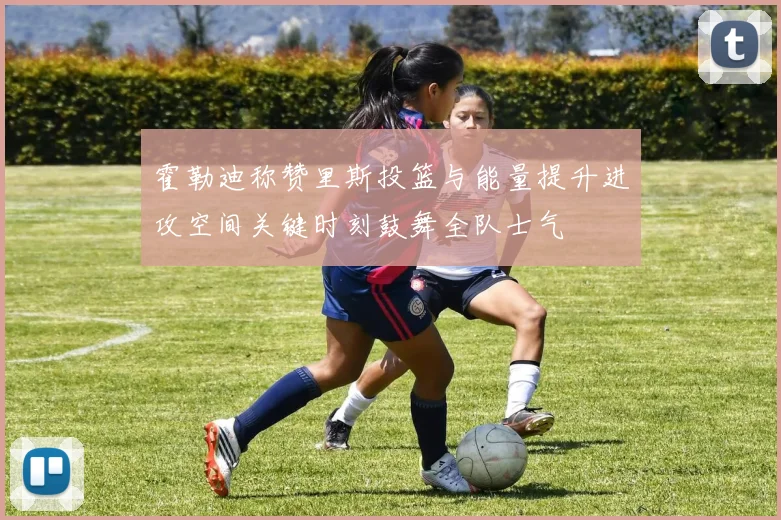 霍勒迪称赞里斯投篮与能量提升进攻空间关键时刻鼓舞全队士气