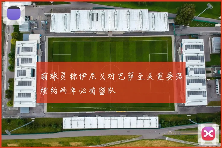 前球员称伊尼戈对巴萨至关重要若续约两年必将留队