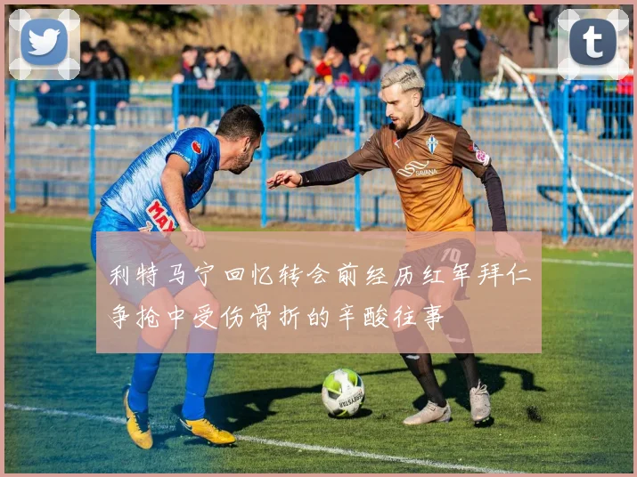 利特马宁回忆转会前经历红军拜仁争抢中受伤骨折的辛酸往事