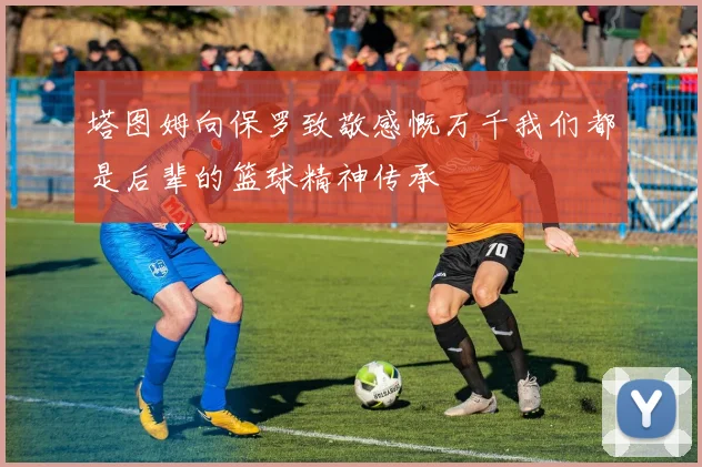 塔图姆向保罗致敬感慨万千我们都是后辈的篮球精神传承