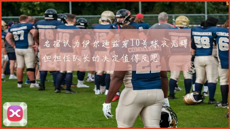 名宿认为伊尔迪兹穿10号球衣无碍但担任队长的决定值得反思