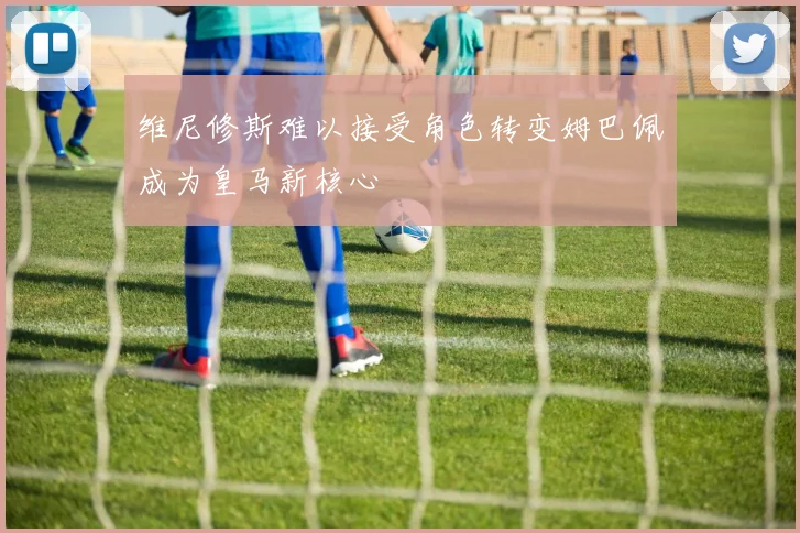 维尼修斯难以接受角色转变姆巴佩成为皇马新核心