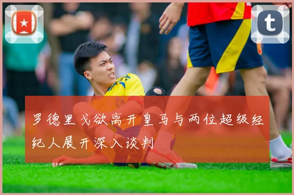 罗德里戈欲离开皇马与两位超级经纪人展开深入谈判