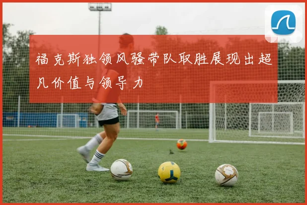 福克斯独领风骚带队取胜展现出超凡价值与领导力
