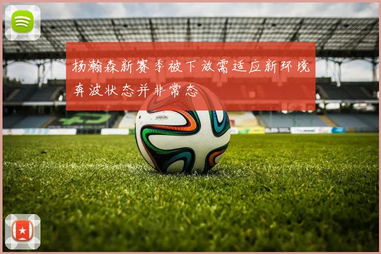 杨瀚森新赛季被下放需适应新环境奔波状态并非常态
