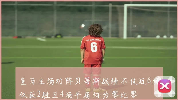 皇马主场对阵贝蒂斯战绩不佳近6场仅获2胜且4场平局均为零比零