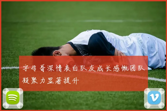 字母哥深情表白队友成长感慨团队凝聚力显著提升