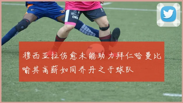 穆西亚拉伤愈未能助力拜仁哈曼比喻其高薪如同乔丹之于球队