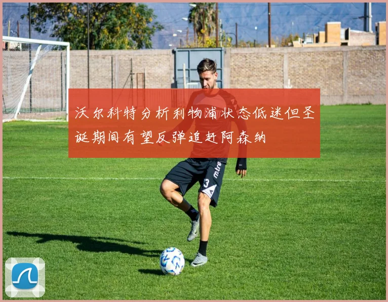 沃尔科特分析利物浦状态低迷但圣诞期间有望反弹追赶阿森纳