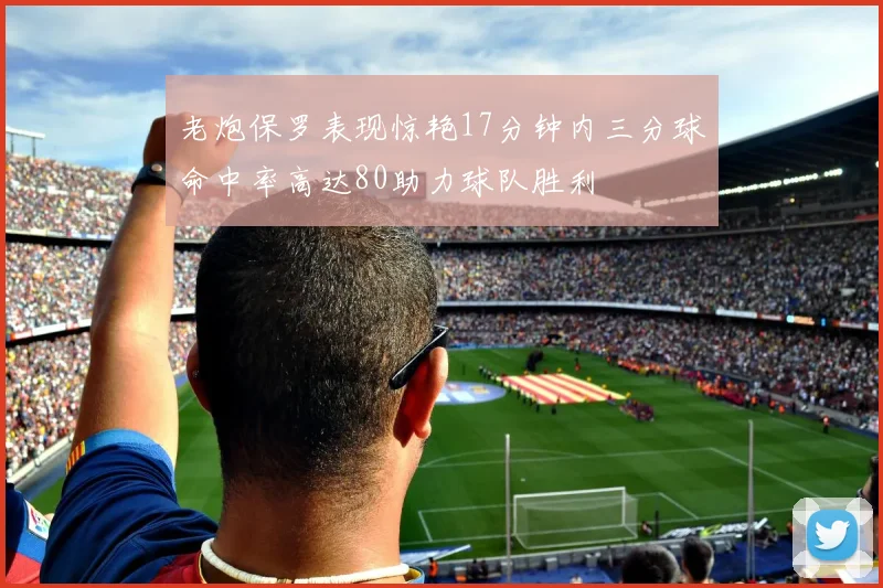 老炮保罗表现惊艳17分钟内三分球命中率高达80助力球队胜利