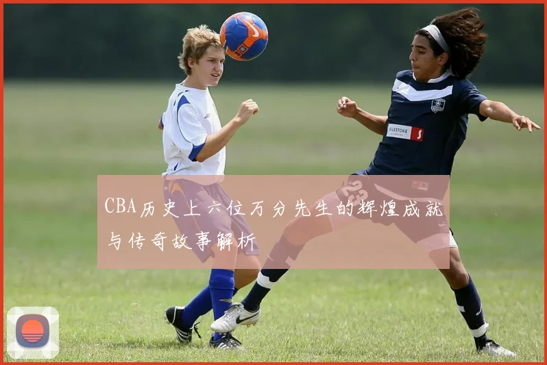 CBA历史上六位万分先生的辉煌成就与传奇故事解析