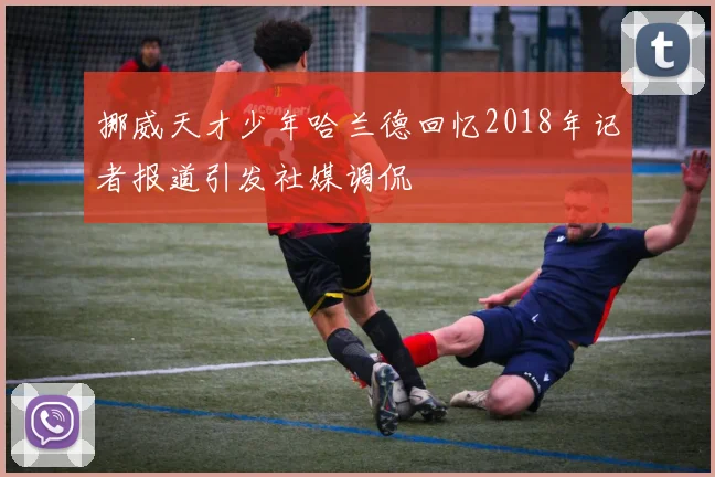 挪威天才少年哈兰德回忆2018年记者报道引发社媒调侃