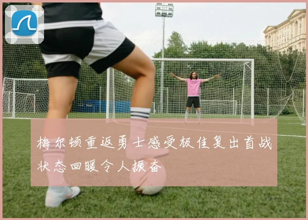 梅尔顿重返勇士感受极佳复出首战状态回暖令人振奋