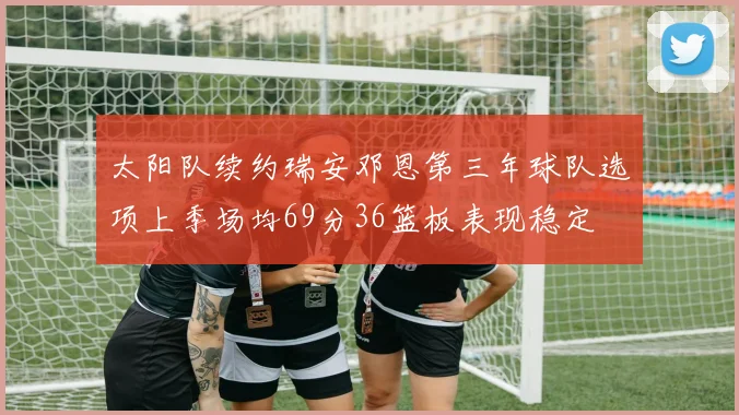 太阳队续约瑞安邓恩第三年球队选项上季场均69分36篮板表现稳定
