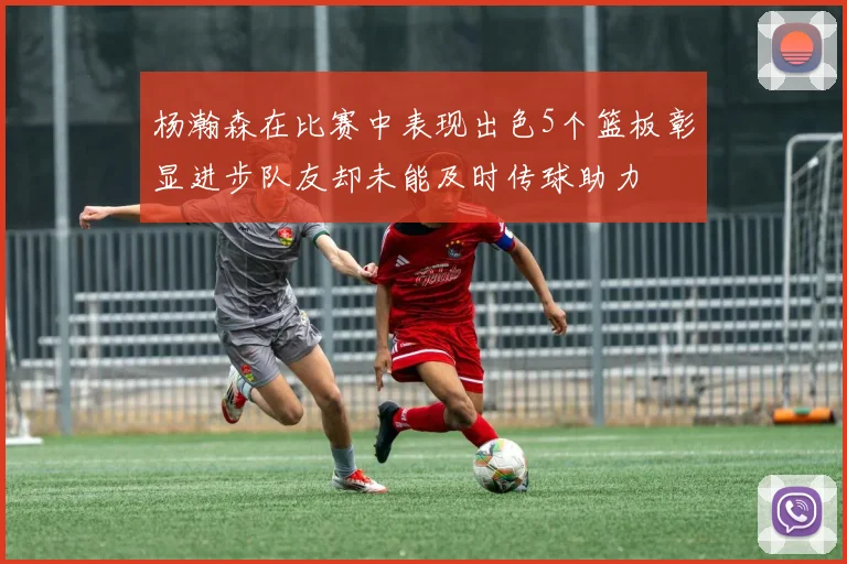 杨瀚森在比赛中表现出色5个篮板彰显进步队友却未能及时传球助力