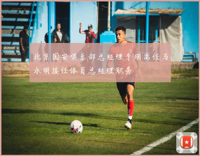 北京国安俱乐部总经理李明离任马永明接任体育总经理职务