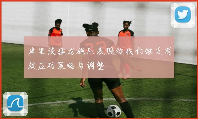 库里谈猛龙施压表现称我们缺乏有效应对策略与调整
