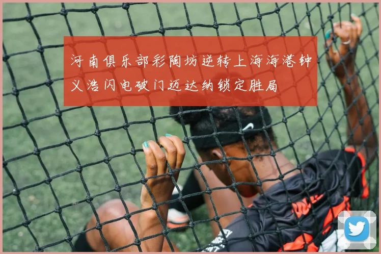 河南俱乐部彩陶坊逆转上海海港钟义浩闪电破门迈达纳锁定胜局