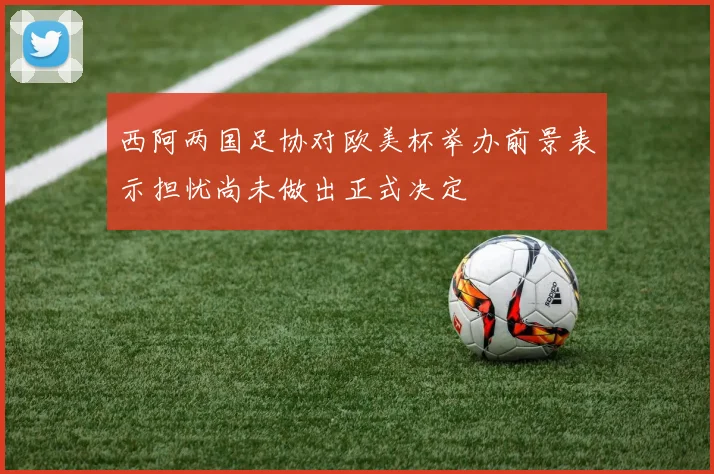 西阿两国足协对欧美杯举办前景表示担忧尚未做出正式决定