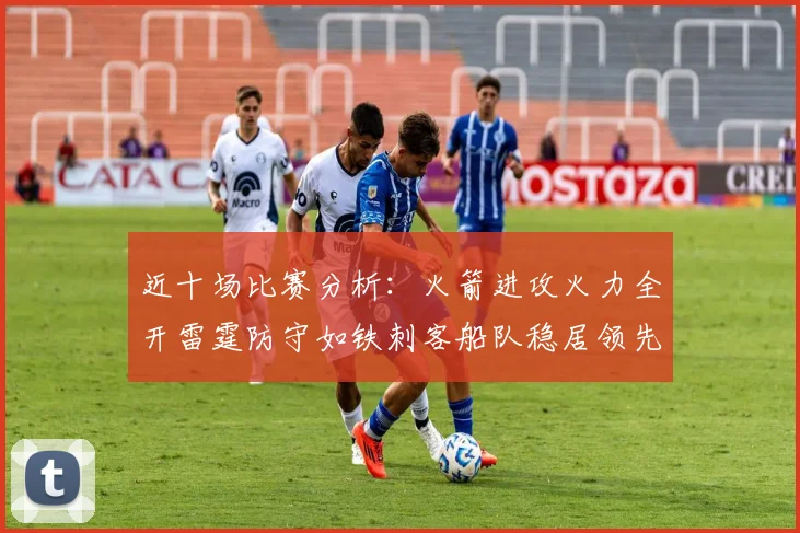 近十场比赛分析：火箭进攻火力全开雷霆防守如铁刺客船队稳居领先湖人表现堪忧