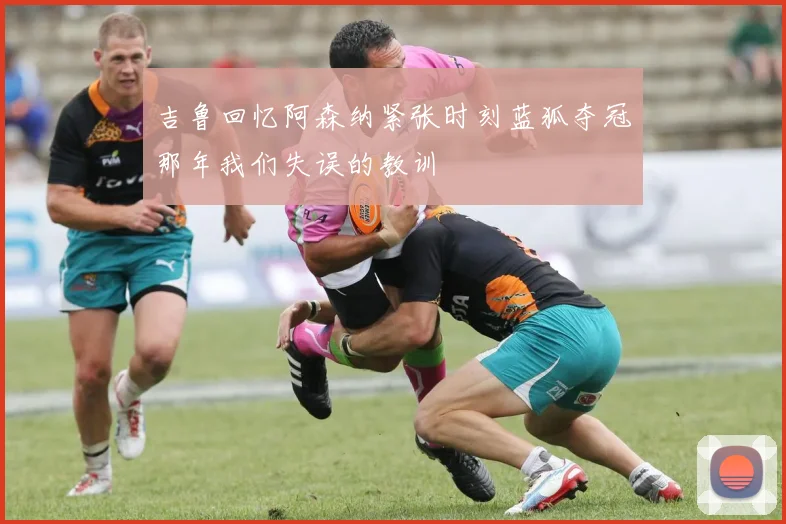 吉鲁回忆阿森纳紧张时刻蓝狐夺冠那年我们失误的教训