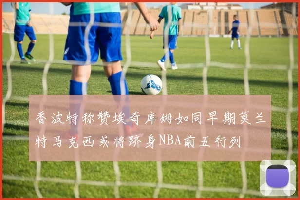 香波特称赞埃奇库姆如同早期莫兰特马克西或将跻身NBA前五行列