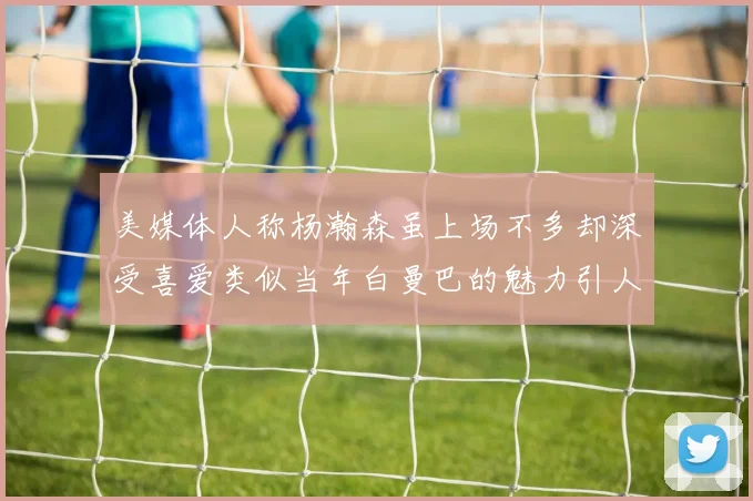 美媒体人称杨瀚森虽上场不多却深受喜爱类似当年白曼巴的魅力引人瞩目