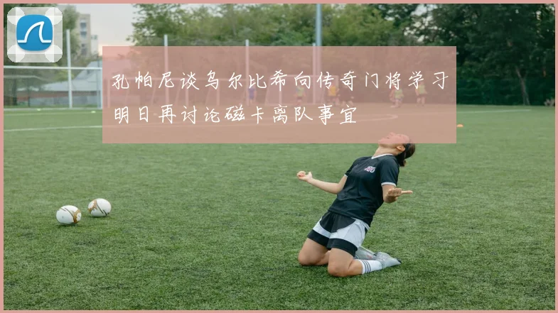 孔帕尼谈乌尔比希向传奇门将学习明日再讨论磁卡离队事宜