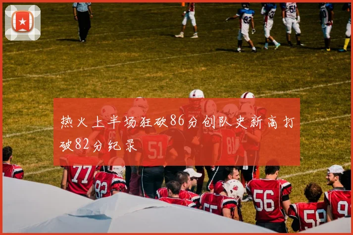 热火上半场狂砍86分创队史新高打破82分纪录